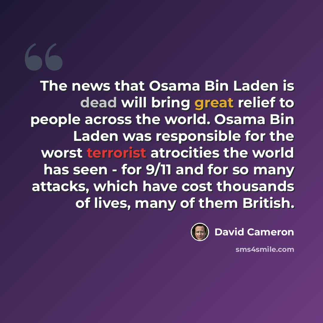 “The news that Osama Bin Laden is dead will bring great relief to people across the world. Osama Bin Laden was responsible for the worst terrorist atrocities the world has seen - for 9/11 and for so many attacks, which have cost thousands of lives, many of them British.” quote by David Cameron
