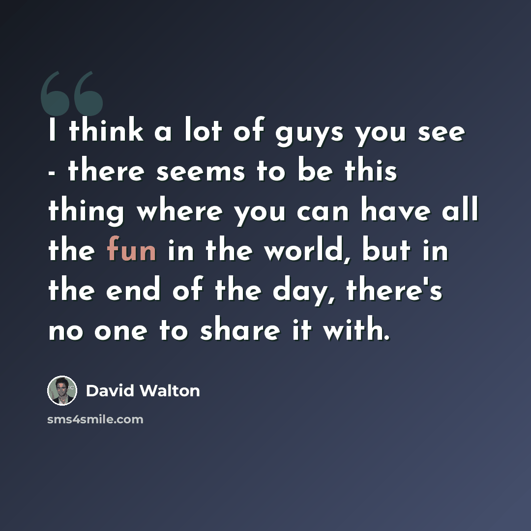 “I think a lot of guys you see - there seems to be this thing where you can have all the fun in the world, but in the end of the day, there's no one to share it with.” quote by David Walton
