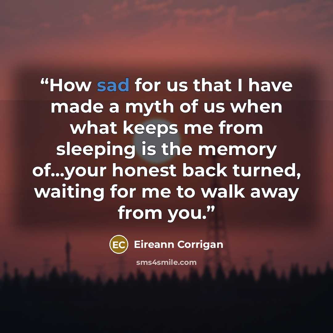 “How sad for us that I have made a myth of us when what keeps me from sleeping is the memory of...your honest back turned, waiting for me to walk away from you.” quote by Eireann Corrigan