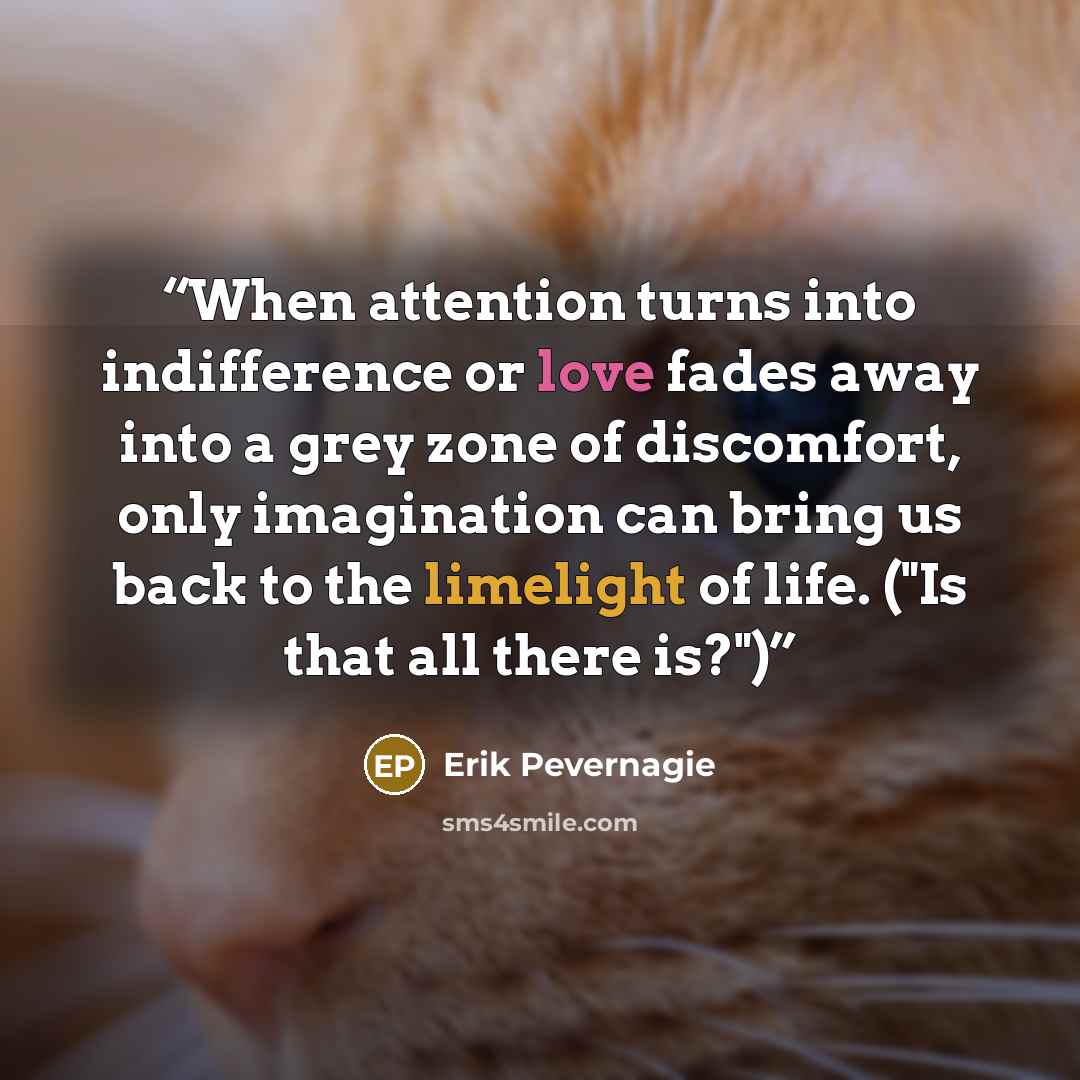 “When attention turns into indifference or love fades away into a grey zone of discomfort, only imagination can bring us back to the limelight of life. ("Is that all there is?")” quote by Erik Pevernagie