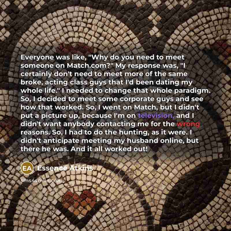 “Everyone was like, "Why do you need to meet someone on Match.com?" My response was, "I certainly don't need to meet more of the same broke, acting class guys that I'd been dating my whole life." I needed to change that whole paradigm. So, I decided to meet some corporate guys and see how that…” quote by Essence Atkins