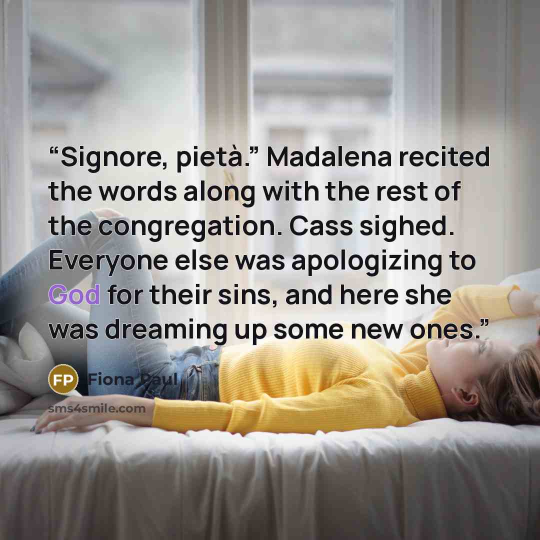 “Signore, pietà.” Madalena recited the words along with the rest of the congregation. Cass sighed. Everyone else was apologizing to God for their sins, and here she was dreaming up some new ones.” quote by Fiona Paul