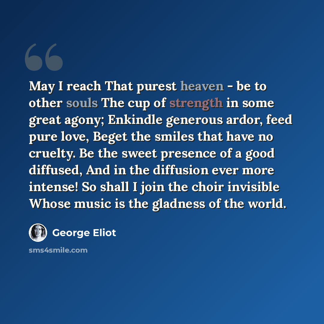 “May I reach That purest heaven - be to other souls The cup of strength in some great agony; Enkindle generous ardor, feed pure love, Beget the smiles that have no cruelty. Be the sweet presence of a good diffused, And in the diffusion ever more intense! So shall I join the choir invisible Whose…” quote by George Eliot