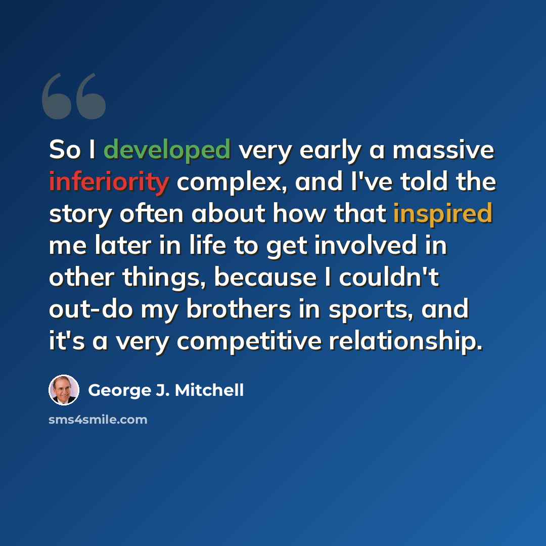 “So I developed very early a massive inferiority complex, and I've told the story often about how that inspired me later in life to get involved in other things, because I couldn't out-do my brothers in sports, and it's a very competitive relationship.” quote by George J. Mitchell