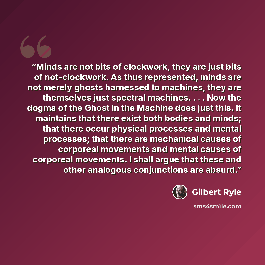 “Minds are not bits of clockwork, they are just bits of not-clockwork. As thus represented, minds are not merely ghosts harnessed to machines, they are themselves just spectral machines. . . . Now the dogma of the Ghost in the Machine does just this. It maintains that there exist both bodies and…” quote by Gilbert Ryle