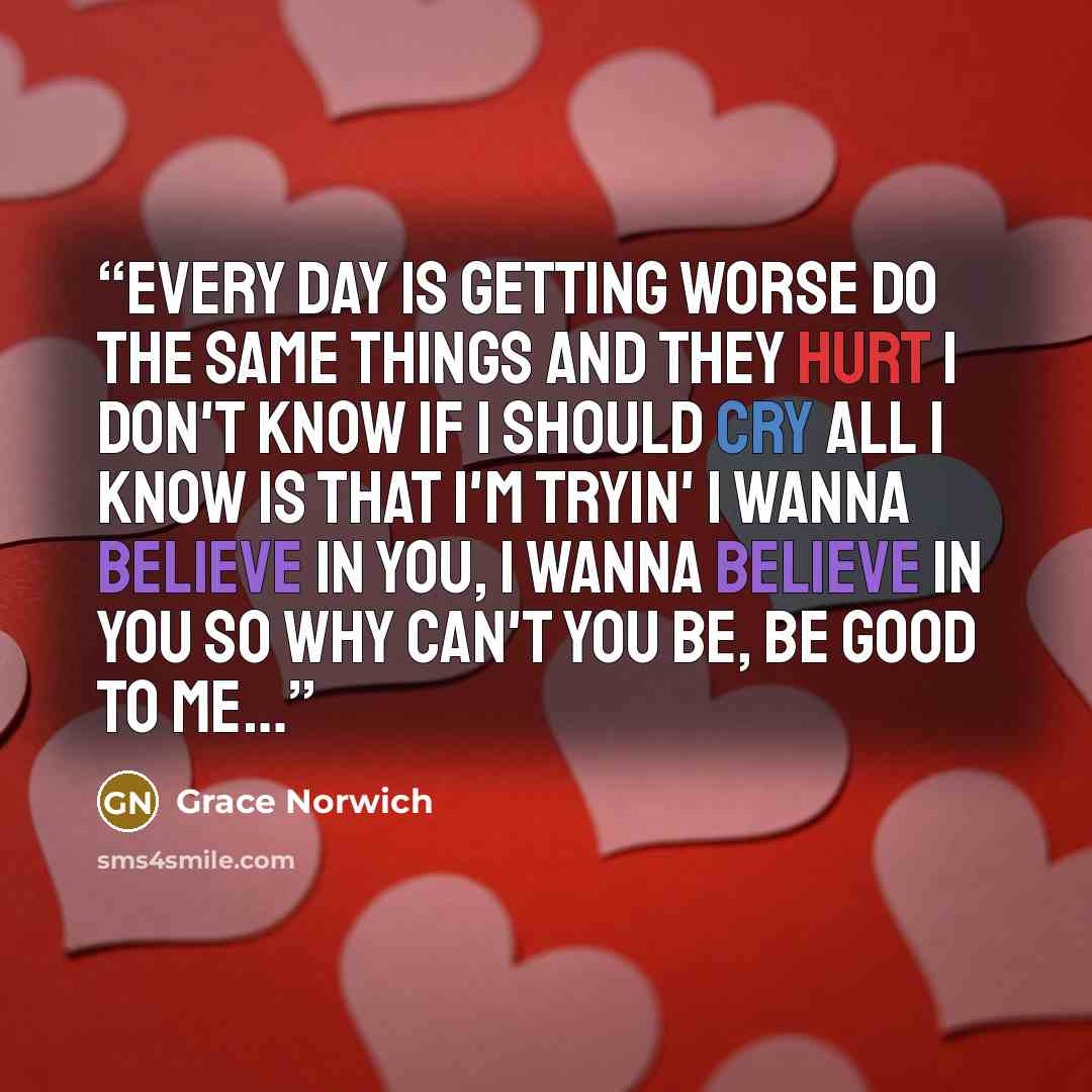 “Every day is getting worse Do the same things and they hurt I don't know if I should cry All I know is that I'm tryin' I wanna believe in you, I wanna believe in you So why can't you be, be good to me…” quote by Grace Norwich