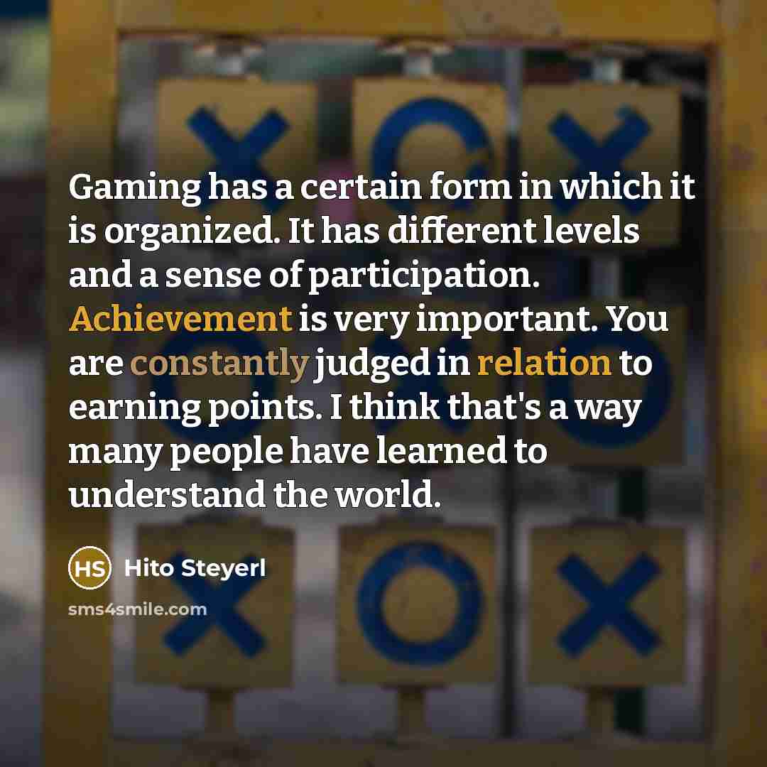 “Gaming has a certain form in which it is organized. It has different levels and a sense of participation. Achievement is very important. You are constantly judged in relation to earning points. I think that's a way many people have learned to understand the world.” quote by Hito Steyerl