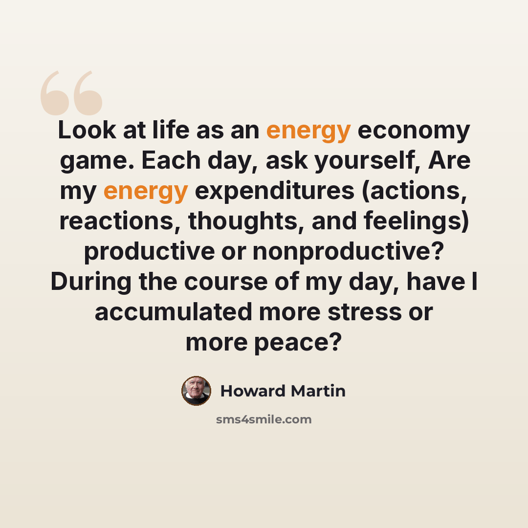 “Look at life as an energy economy game. Each day, ask yourself, Are my energy expenditures (actions, reactions, thoughts, and feelings) productive or nonproductive? During the course of my day, have I accumulated more stress or more peace?” quote by Howard Martin