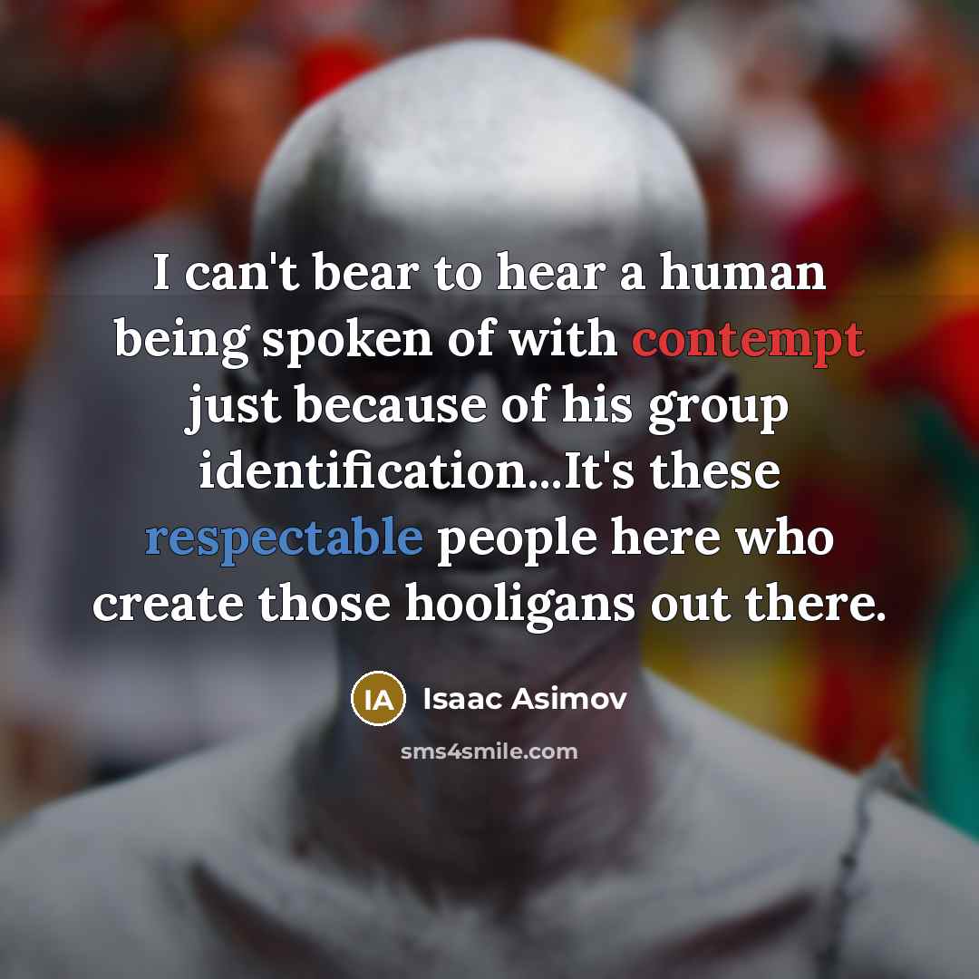 “I can't bear to hear a human being spoken of with contempt just because of his group identification...It's these respectable people here who create those hooligans out there.” quote by Isaac Asimov