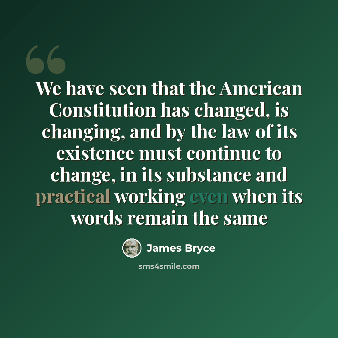 “We have seen that the American Constitution has changed, is changing, and by the law of its existence must continue to change, in its substance and practical working even when its words remain the same” quote by James Bryce