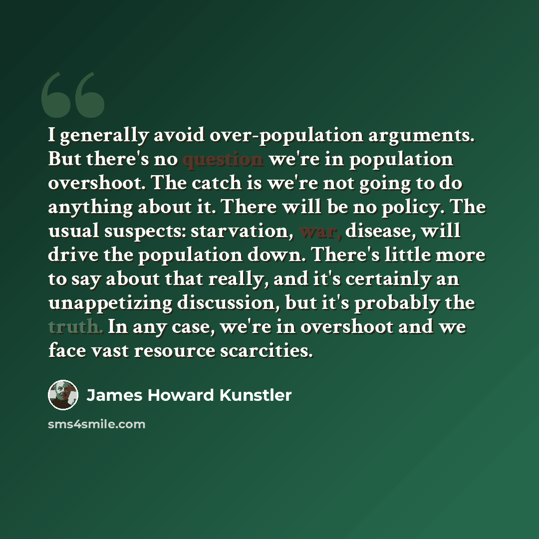 “I generally avoid over-population arguments. But there's no question we're in population overshoot. The catch is we're not going to do anything about it. There will be no policy. The usual suspects: starvation, war, disease, will drive the population down. There's little more to say about that…” quote by James Howard Kunstler