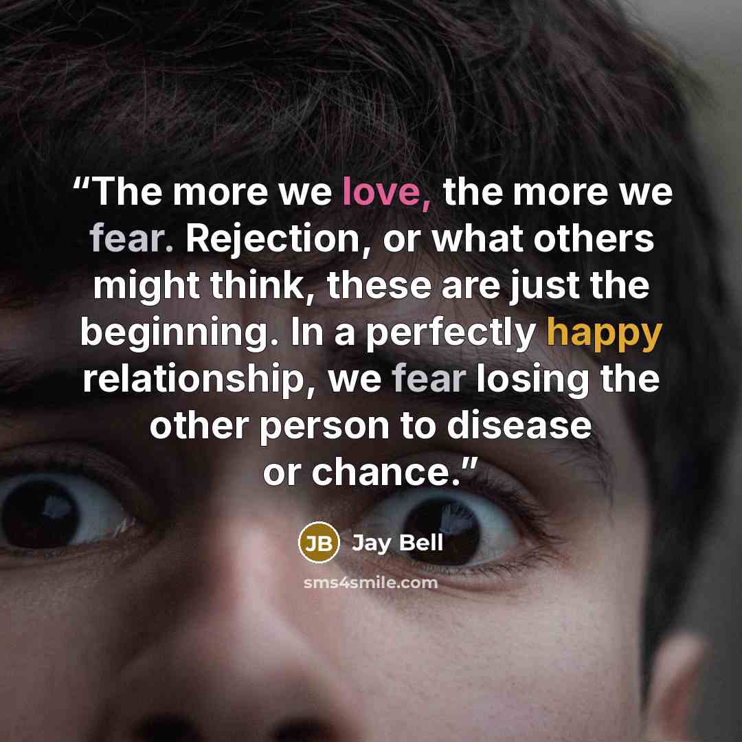 “The more we love, the more we fear. Rejection, or what others might think, these are just the beginning. In a perfectly happy relationship, we fear losing the other person to disease or chance.” quote by Jay Bell