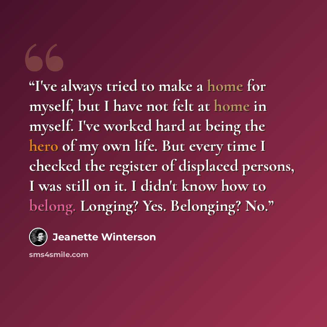 “I've always tried to make a home for myself, but I have not felt at home in myself. I've worked hard at being the hero of my own life. But every time I checked the register of displaced persons, I was still on it. I didn't know how to belong. Longing? Yes. Belonging? No.” quote by Jeanette Winterson