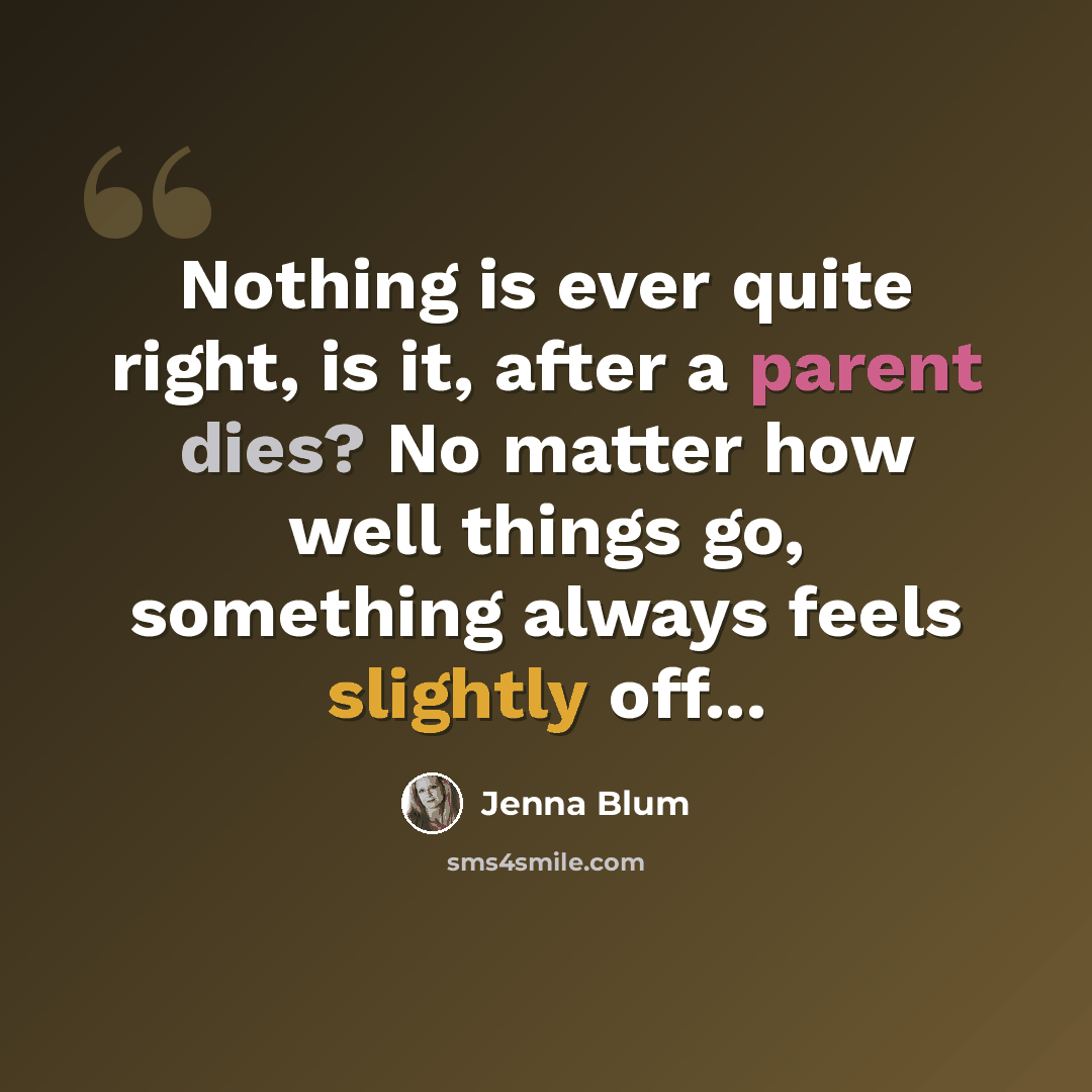 “Nothing is ever quite right, is it, after a parent dies? No matter how well things go, something always feels slightly off...” quote by Jenna Blum