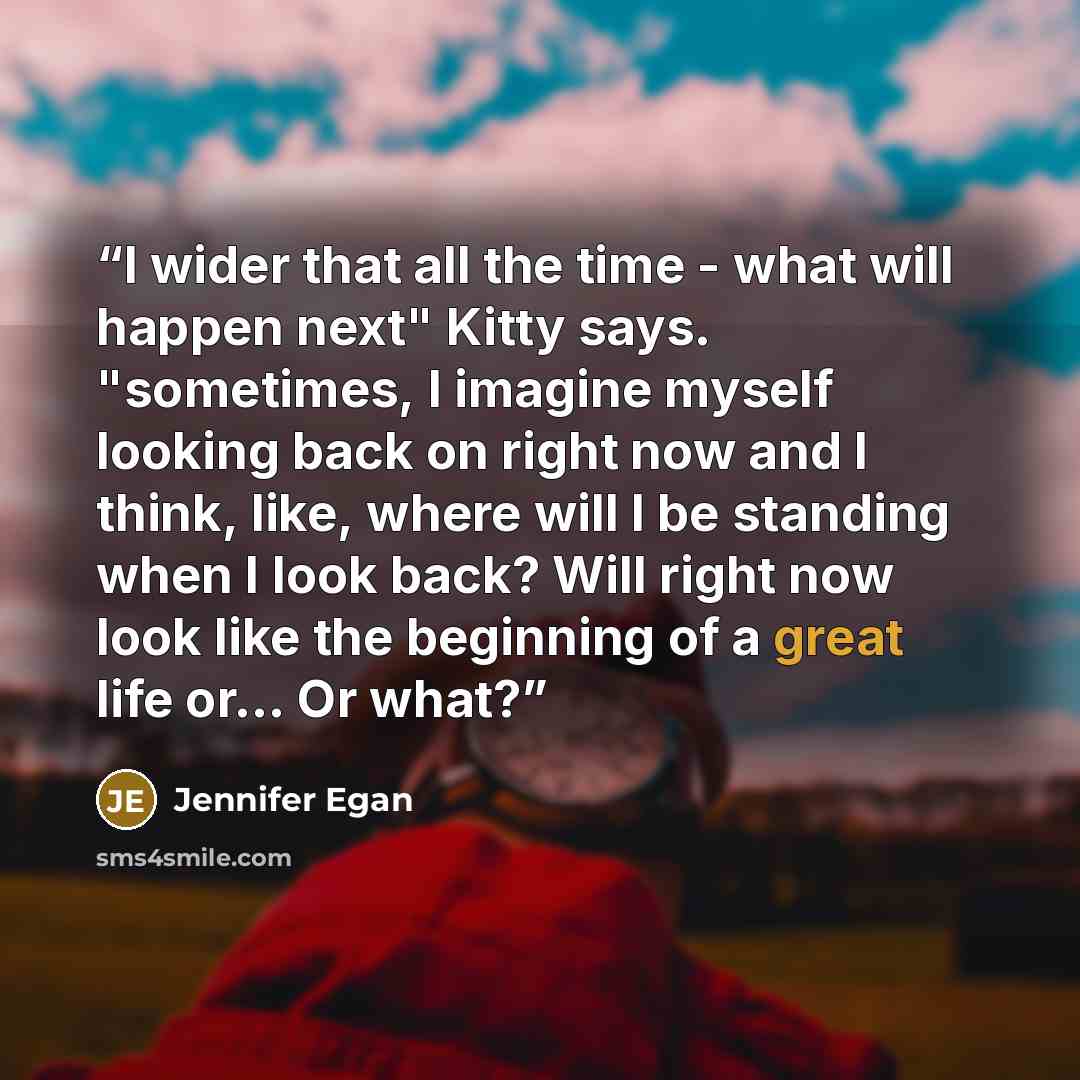 “I wider that all the time - what will happen next" Kitty says. "sometimes, I imagine myself looking back on right now and I think, like, where will I be standing when I look back? Will right now look like the beginning of a great life or... Or what?” quote by Jennifer Egan