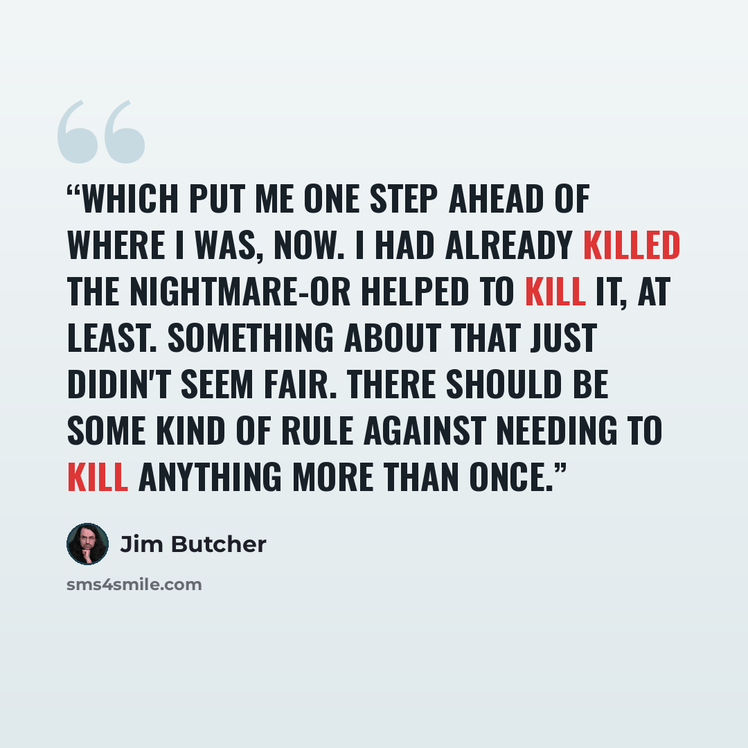 “Which put me one step ahead of where I was, now. I had already killed the Nightmare-or helped to kill it, at least. Something about that just didin't seem fair. There should be some kind of rule against needing to kill anything more than once.” quote by Jim Butcher