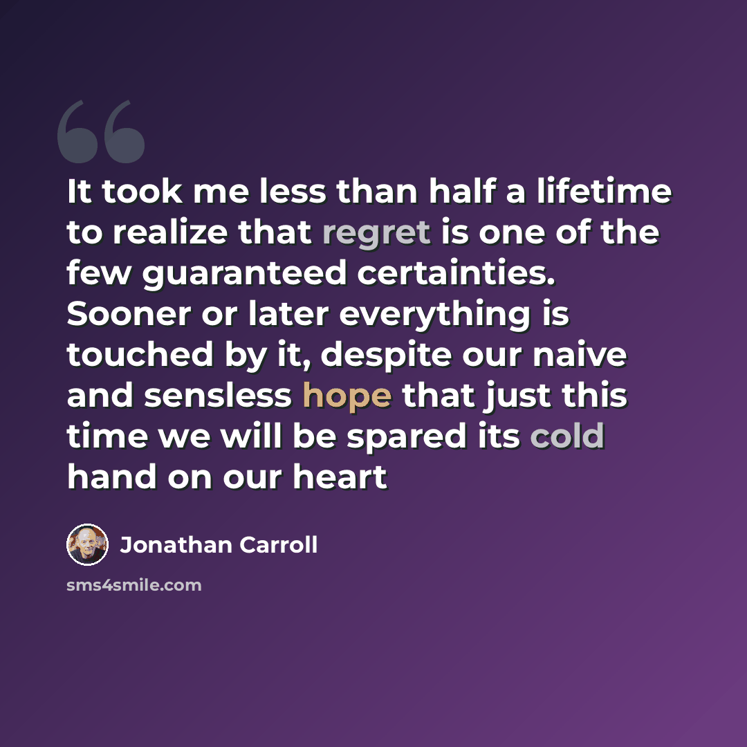 “It took me less than half a lifetime to realize that regret is one of the few guaranteed certainties. Sooner or later everything is touched by it, despite our naive and sensless hope that just this time we will be spared its cold hand on our heart” quote by Jonathan Carroll