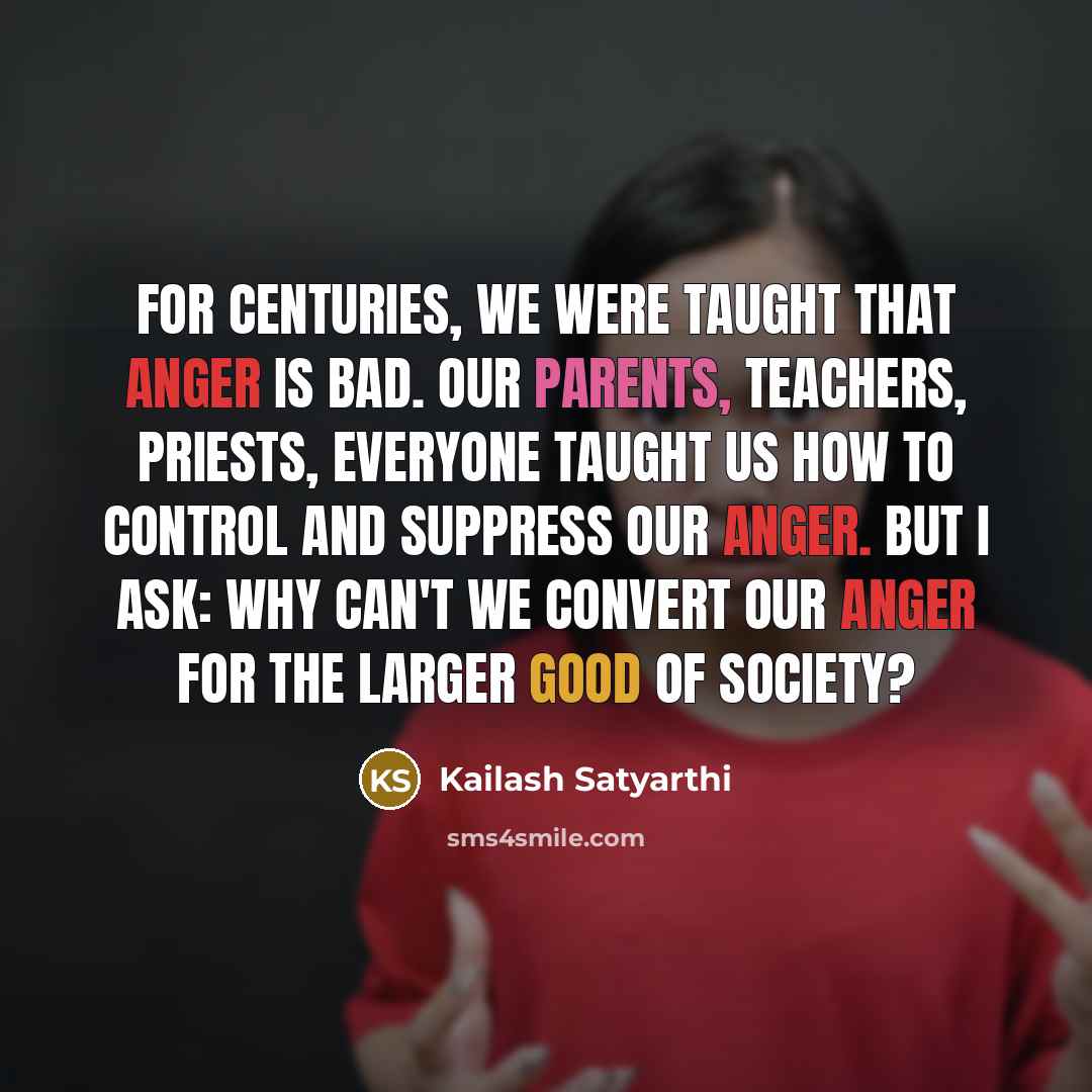 “For centuries, we were taught that anger is bad. Our parents, teachers, priests, everyone taught us how to control and suppress our anger. But I ask: why can't we convert our anger for the larger good of society?” quote by Kailash Satyarthi