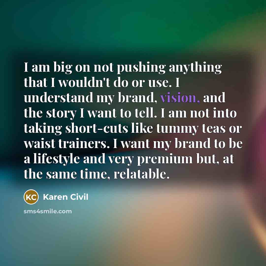 “I am big on not pushing anything that I wouldn't do or use. I understand my brand, vision, and the story I want to tell. I am not into taking short-cuts like tummy teas or waist trainers. I want my brand to be a lifestyle and very premium but, at the same time, relatable.” quote by Karen Civil