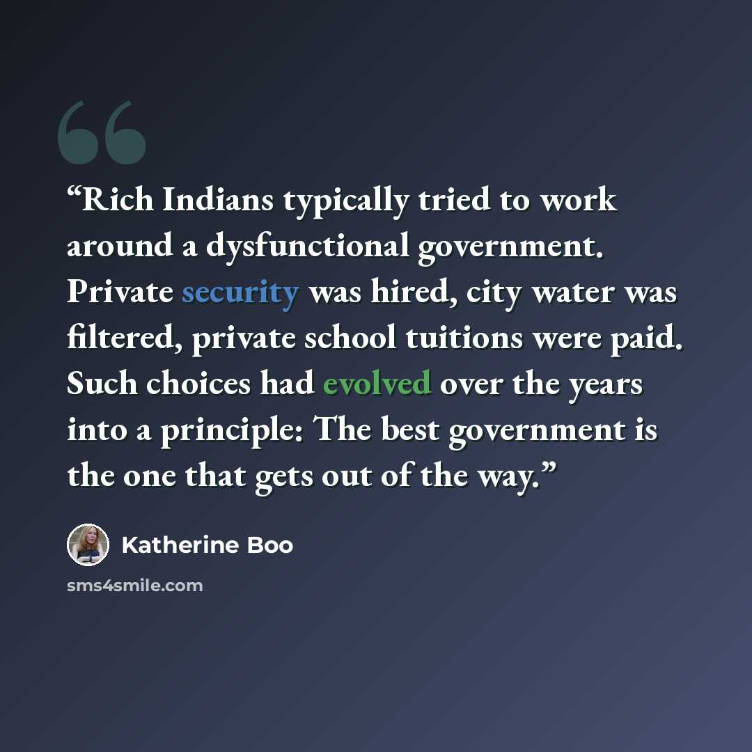 “Rich Indians typically tried to work around a dysfunctional government. Private security was hired, city water was filtered, private school tuitions were paid. Such choices had evolved over the years into a principle: The best government is the one that gets out of the way.” quote by Katherine Boo