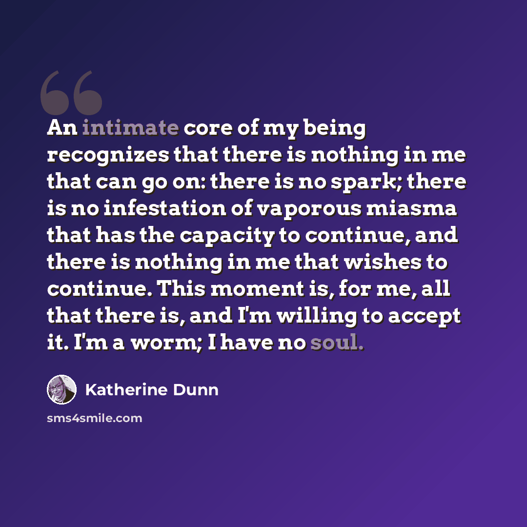 “An intimate core of my being recognizes that there is nothing in me that can go on: there is no spark; there is no infestation of vaporous miasma that has the capacity to continue, and there is nothing in me that wishes to continue. This moment is, for me, all that there is, and I'm willing to…” quote by Katherine Dunn