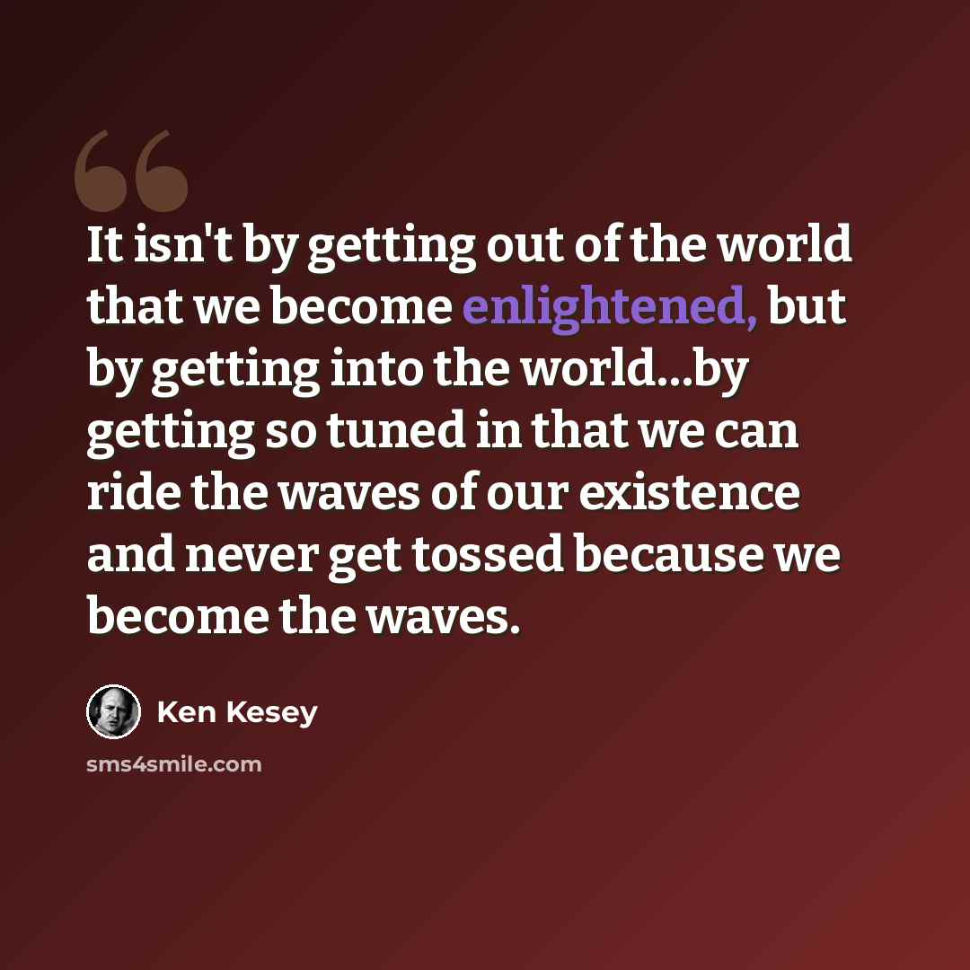 “It isn't by getting out of the world that we become enlightened, but by getting into the world…by getting so tuned in that we can ride the waves of our existence and never get tossed because we become the waves.” quote by Ken Kesey