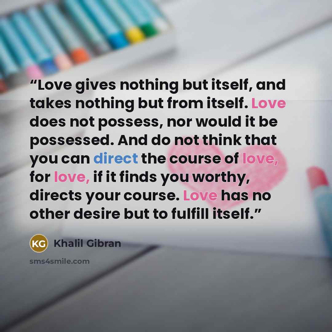 “Love gives nothing but itself, and takes nothing but from itself. Love does not possess, nor would it be possessed. And do not think that you can direct the course of love, for love, if it finds you worthy, directs your course. Love has no other desire but to fulfill itself.” quote by Khalil Gibran