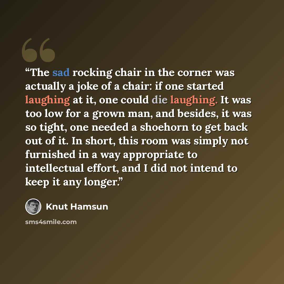 “The sad rocking chair in the corner was actually a joke of a chair: if one started laughing at it, one could die laughing. It was too low for a grown man, and besides, it was so tight, one needed a shoehorn to get back out of it. In short, this room was simply not furnished in a way appropriate to…” quote by Knut Hamsun