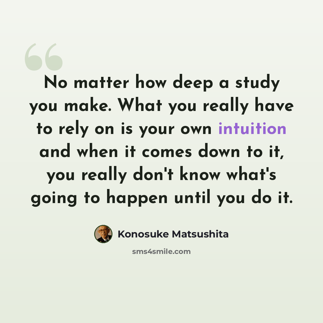 “No matter how deep a study you make. What you really have to rely on is your own intuition and when it comes down to it, you really don't know what's going to happen until you do it.” quote by Konosuke Matsushita