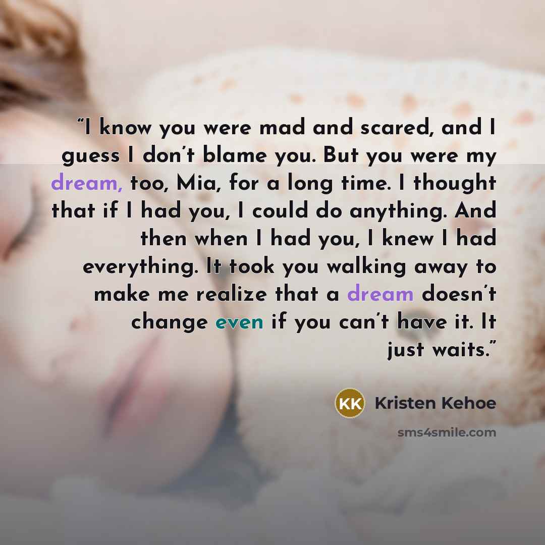 “I know you were mad and scared, and I guess I don’t blame you. But you were my dream, too, Mia, for a long time. I thought that if I had you, I could do anything. And then when I had you, I knew I had everything. It took you walking away to make me realize that a dream doesn’t change even if you…” quote by Kristen Kehoe