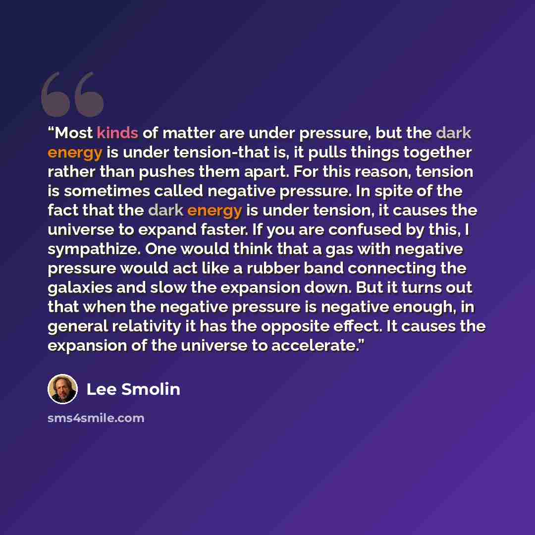 “Most kinds of matter are under pressure, but the dark energy is under tension-that is, it pulls things together rather than pushes them apart. For this reason, tension is sometimes called negative pressure. In spite of the fact that the dark energy is under tension, it causes the universe to…” quote by Lee Smolin