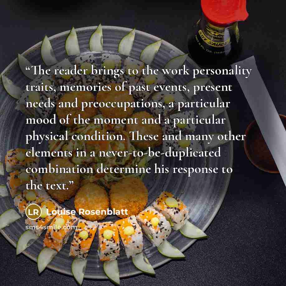 “The reader brings to the work personality traits, memories of past events, present needs and preoccupations, a particular mood of the moment and a particular physical condition. These and many other elements in a never-to-be-duplicated combination determine his response to the text.” quote by Louise Rosenblatt