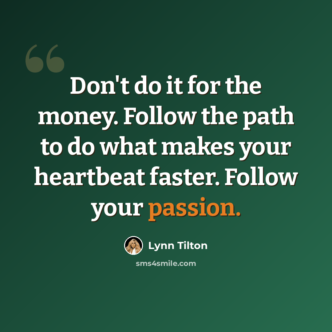 “Don't do it for the money. Follow the path to do what makes your heartbeat faster. Follow your passion.” quote by Lynn Tilton
