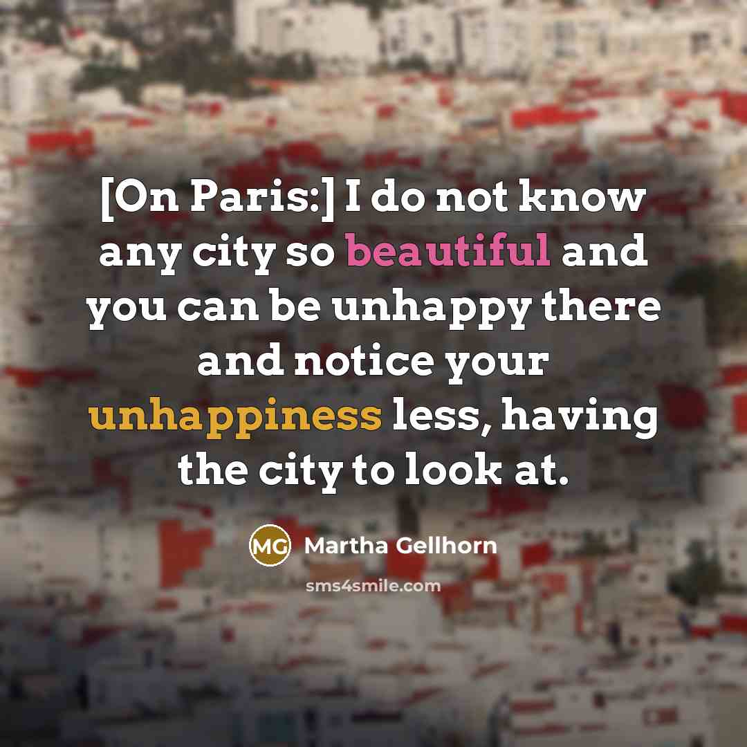 “[On Paris:] I do not know any city so beautiful and you can be unhappy there and notice your unhappiness less, having the city to look at.” quote by Martha Gellhorn