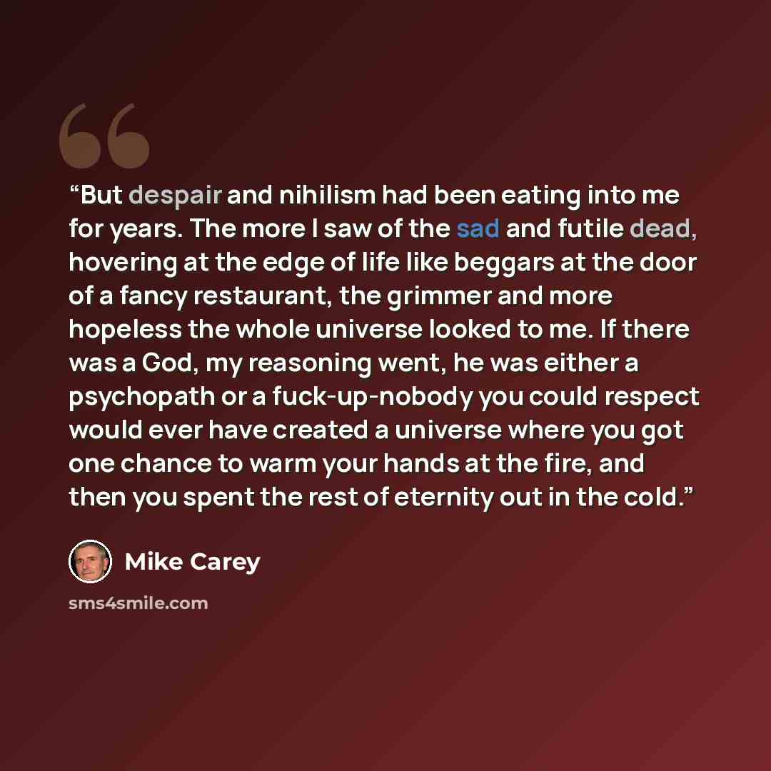 “But despair and nihilism had been eating into me for years. The more I saw of the sad and futile dead, hovering at the edge of life like beggars at the door of a fancy restaurant, the grimmer and more hopeless the whole universe looked to me. If there was a God, my reasoning went, he was either a…” quote by Mike Carey