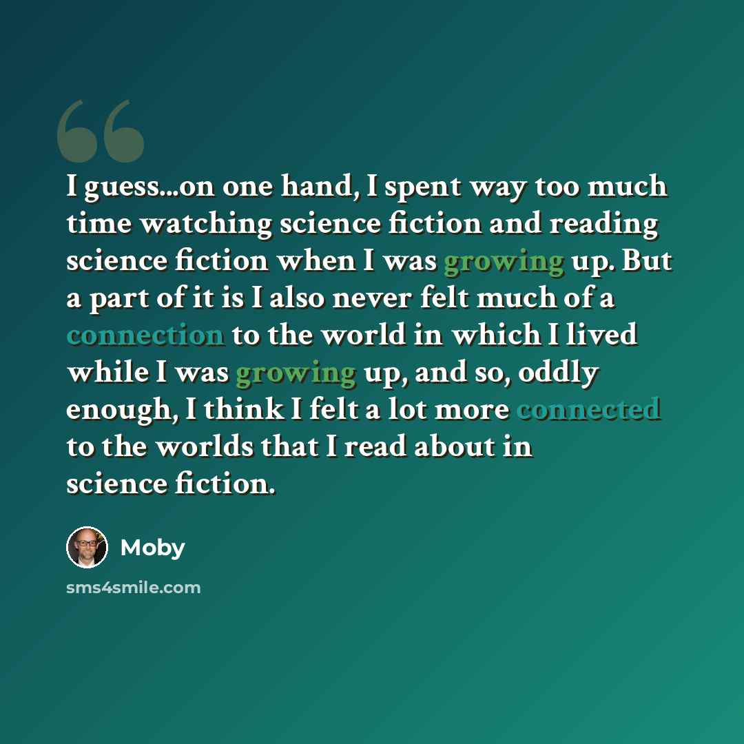 “I guess...on one hand, I spent way too much time watching science fiction and reading science fiction when I was growing up. But a part of it is I also never felt much of a connection to the world in which I lived while I was growing up, and so, oddly enough, I think I felt a lot more connected to…” quote by Moby