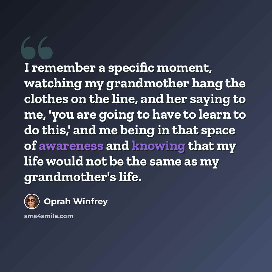 “I remember a specific moment, watching my grandmother hang the clothes on the line, and her saying to me, 'you are going to have to learn to do this,' and me being in that space of awareness and knowing that my life would not be the same as my grandmother's life.” quote by Oprah Winfrey
