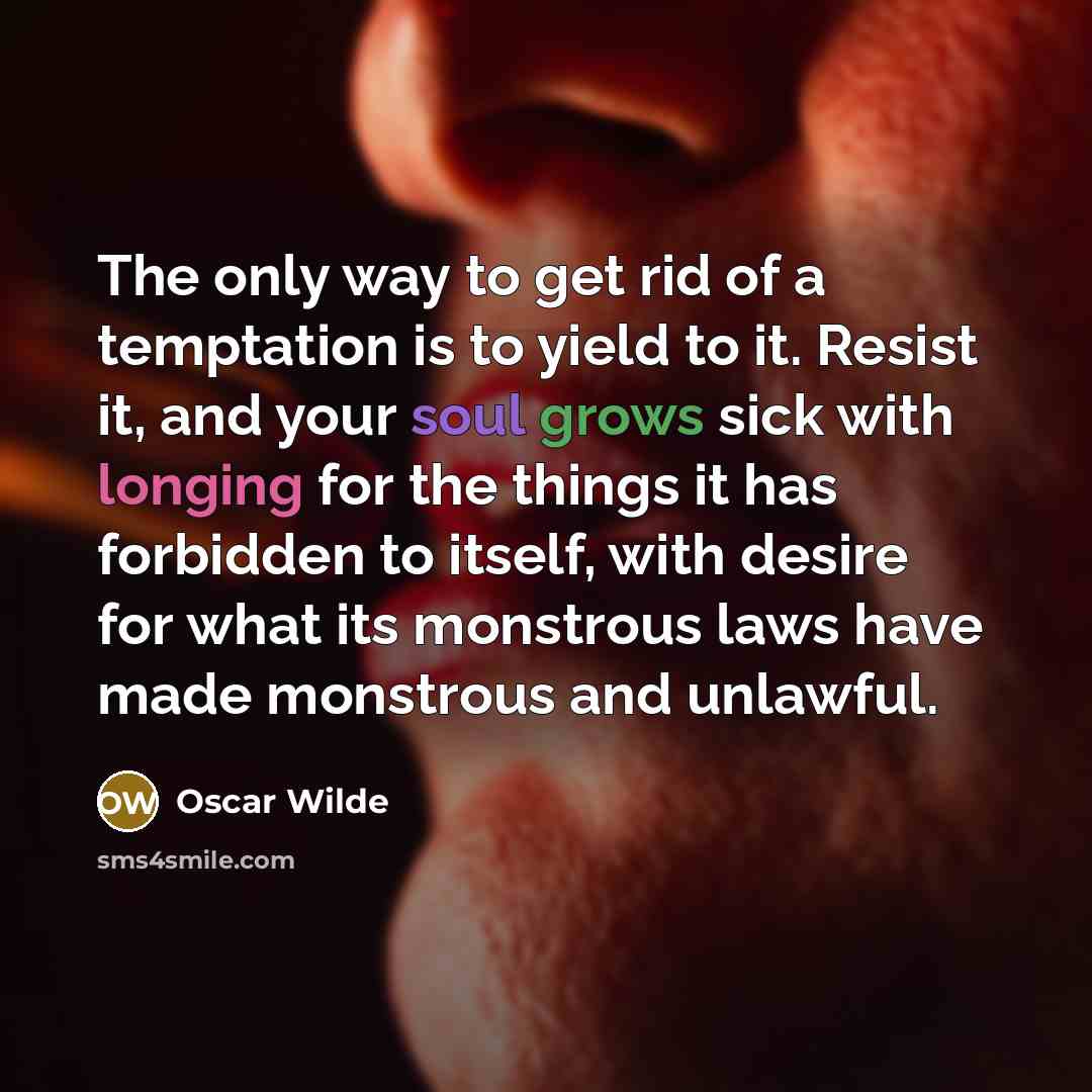 “The only way to get rid of a temptation is to yield to it. Resist it, and your soul grows sick with longing for the things it has forbidden to itself, with desire for what its monstrous laws have made monstrous and unlawful.” quote by Oscar Wilde