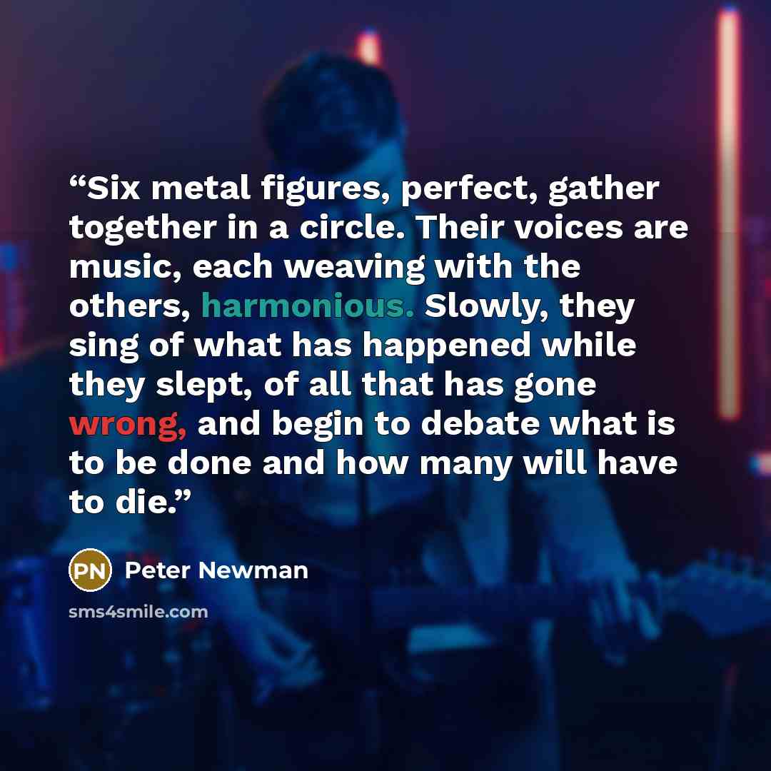 “Six metal figures, perfect, gather together in a circle. Their voices are music, each weaving with the others, harmonious. Slowly, they sing of what has happened while they slept, of all that has gone wrong, and begin to debate what is to be done and how many will have to die.” quote by Peter Newman