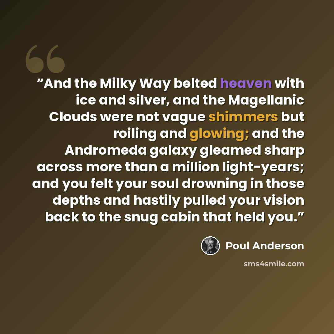 “And the Milky Way belted heaven with ice and silver, and the Magellanic Clouds were not vague shimmers but roiling and glowing; and the Andromeda galaxy gleamed sharp across more than a million light-years; and you felt your soul drowning in those depths and hastily pulled your vision back to the…” quote by Poul Anderson