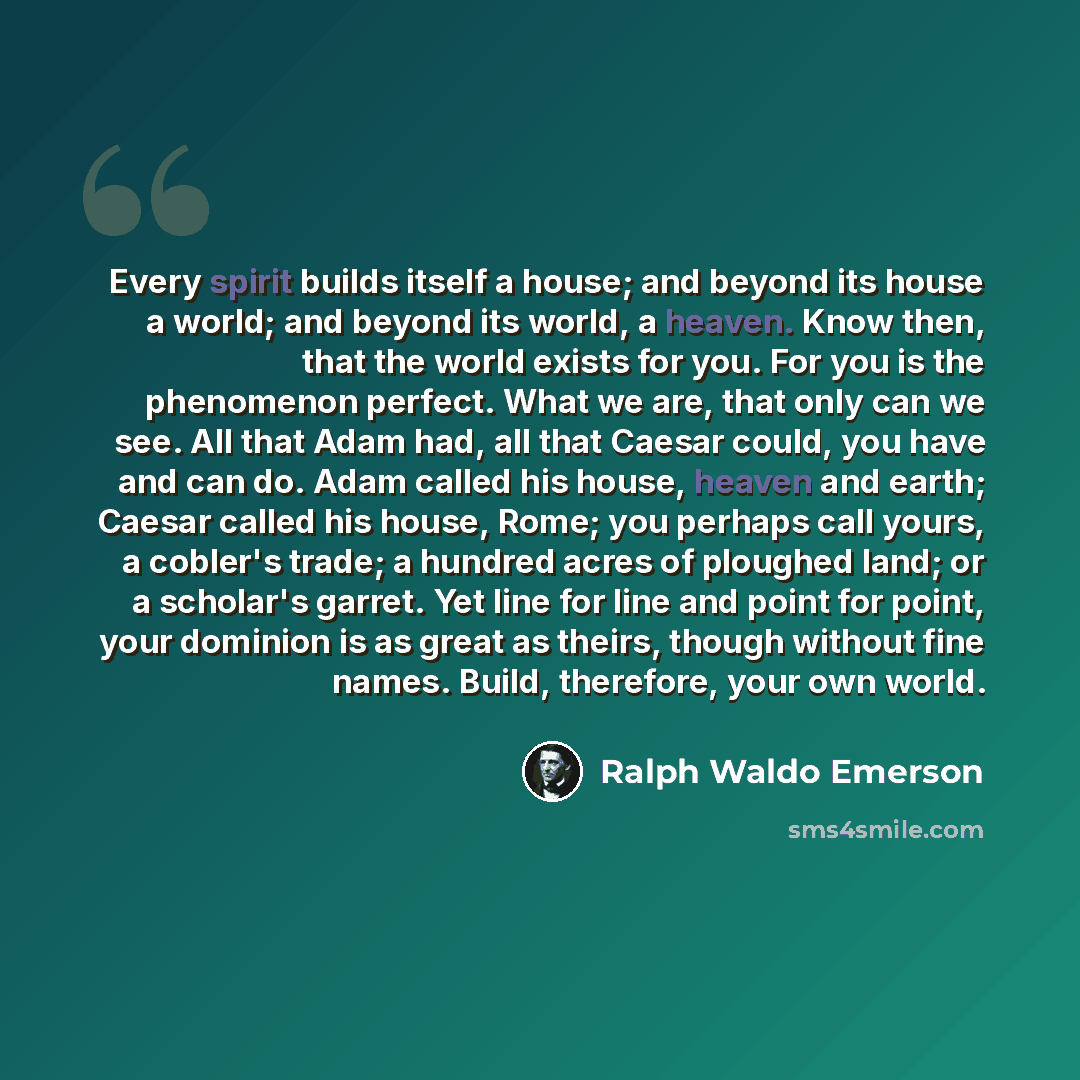 “Every spirit builds itself a house; and beyond its house a world; and beyond its world, a heaven. Know then, that the world exists for you. For you is the phenomenon perfect. What we are, that only can we see. All that Adam had, all that Caesar could, you have and can do. Adam called his house…” quote by Ralph Waldo Emerson