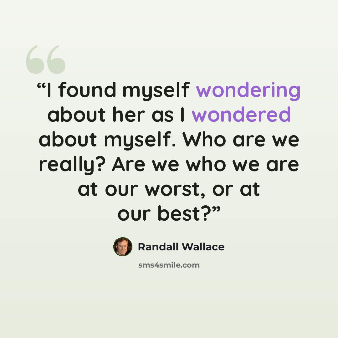 “I found myself wondering about her as I wondered about myself. Who are we really? Are we who we are at our worst, or at our best?” quote by Randall Wallace