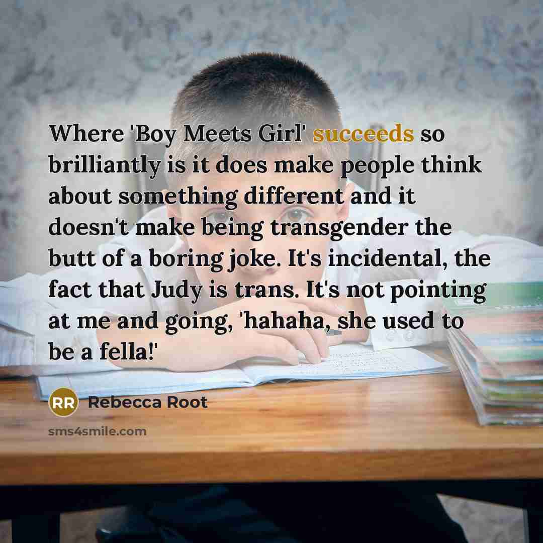 “Where 'Boy Meets Girl' succeeds so brilliantly is it does make people think about something different and it doesn't make being transgender the butt of a boring joke. It's incidental, the fact that Judy is trans. It's not pointing at me and going, 'hahaha, she used to be a fella!'” quote by Rebecca Root