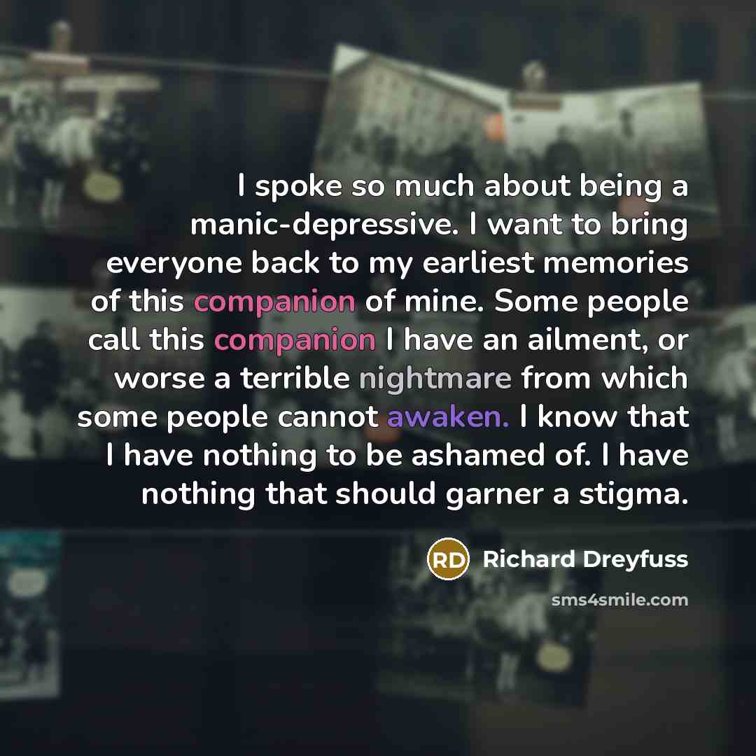 “I spoke so much about being a manic-depressive. I want to bring everyone back to my earliest memories of this companion of mine. Some people call this companion I have an ailment, or worse a terrible nightmare from which some people cannot awaken. I know that I have nothing to be ashamed of. I…” quote by Richard Dreyfuss