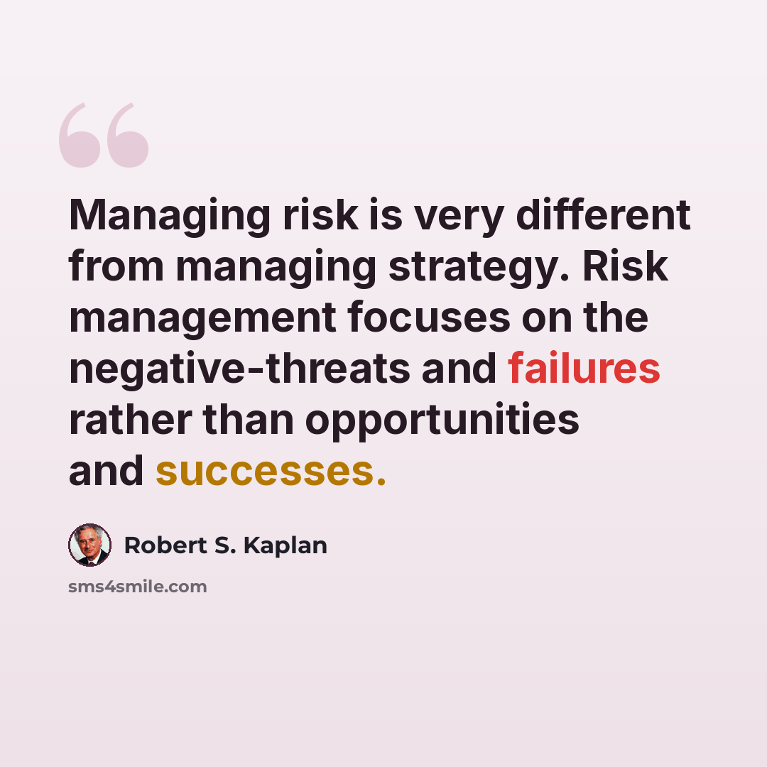 “Managing risk is very different from managing strategy. Risk management focuses on the negative-threats and failures rather than opportunities and successes.” quote by Robert S. Kaplan