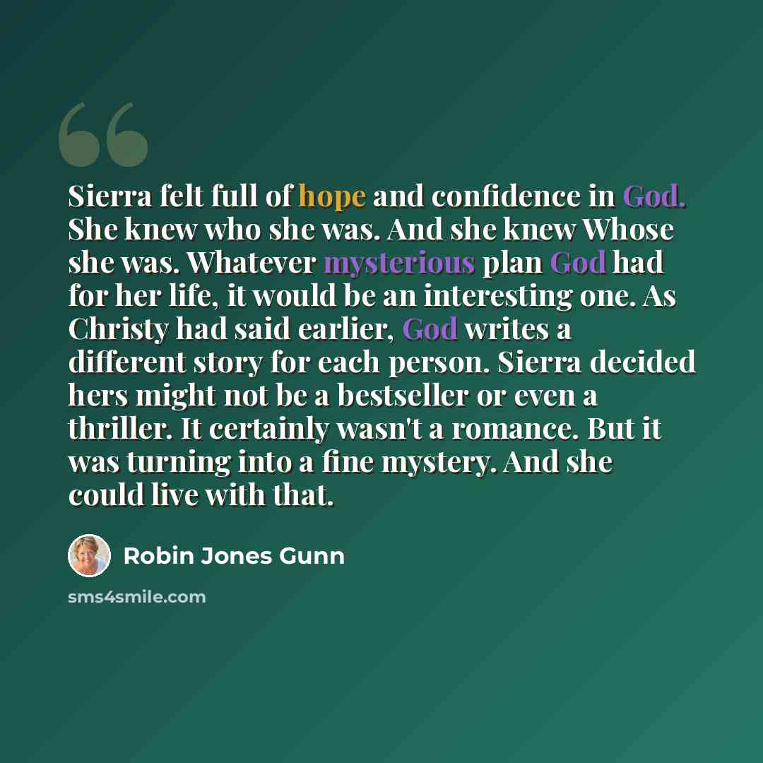 “Sierra felt full of hope and confidence in God. She knew who she was. And she knew Whose she was. Whatever mysterious plan God had for her life, it would be an interesting one. As Christy had said earlier, God writes a different story for each person. Sierra decided hers might not be a bestseller…” quote by Robin Jones Gunn