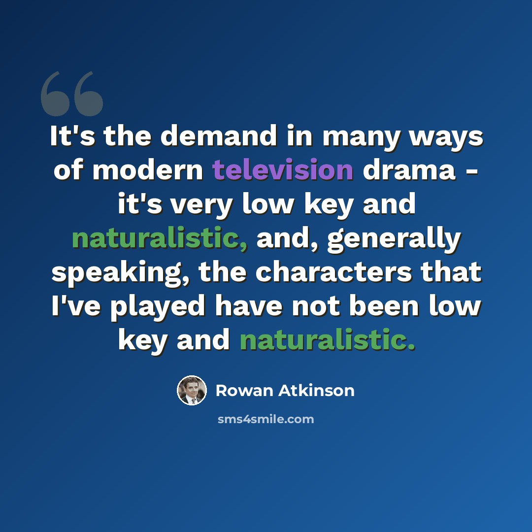 “It's the demand in many ways of modern television drama - it's very low key and naturalistic, and, generally speaking, the characters that I've played have not been low key and naturalistic.” quote by Rowan Atkinson