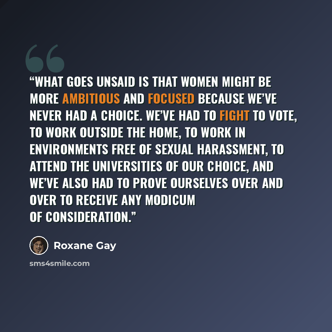 “What goes unsaid is that women might be more ambitious and focused because we’ve never had a choice. We’ve had to fight to vote, to work outside the home, to work in environments free of sexual harassment, to attend the universities of our choice, and we’ve also had to prove ourselves over and…” quote by Roxane Gay