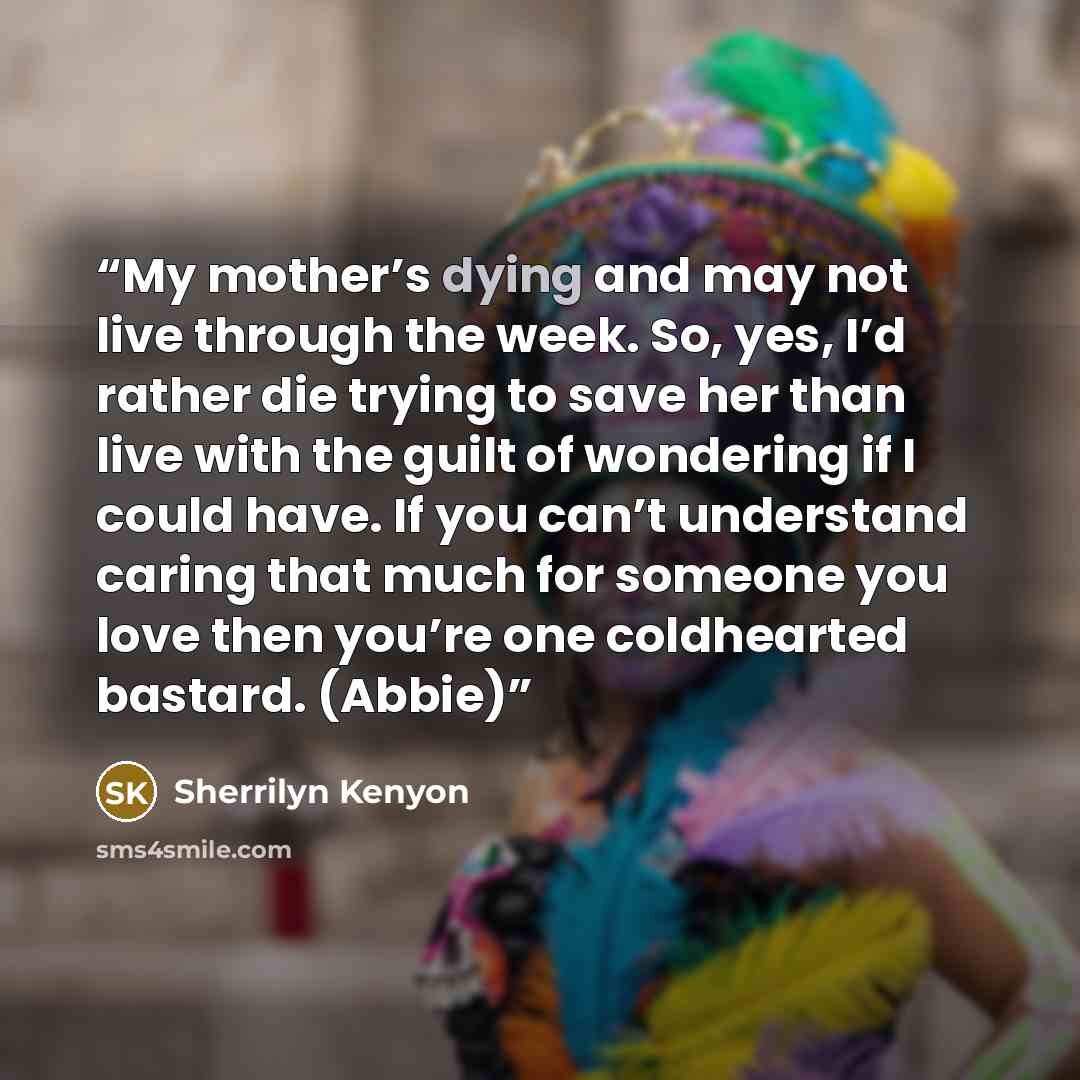 “My mother’s dying and may not live through the week. So, yes, I’d rather die trying to save her than live with the guilt of wondering if I could have. If you can’t understand caring that much for someone you love then you’re one coldhearted bastard. (Abbie)” quote by Sherrilyn Kenyon