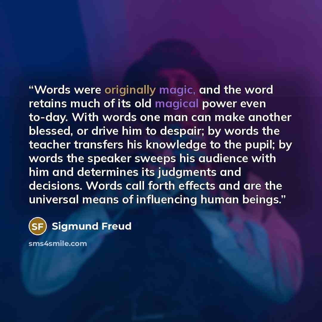 “Words were originally magic, and the word retains much of its old magical power even to-day. With words one man can make another blessed, or drive him to despair; by words the teacher transfers his knowledge to the pupil; by words the speaker sweeps his audience with him and determines its…” quote by Sigmund Freud
